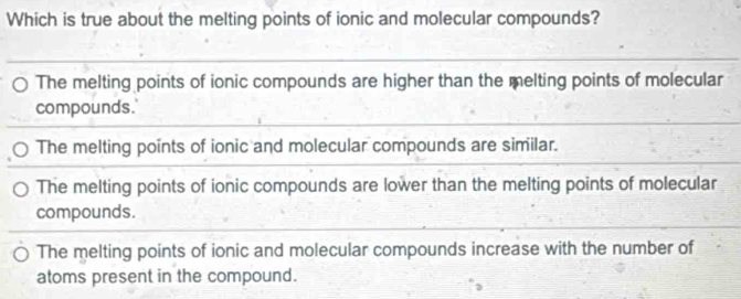 Which is true about the melting points of ionic and molecular compounds?
The melting points of ionic compounds are higher than the melting points of molecular
compounds.
The melting points of ionic and molecular compounds are similar.
The melting points of ionic compounds are lower than the melting points of molecular
compounds.
The melting points of ionic and molecular compounds increase with the number of
atoms present in the compound.