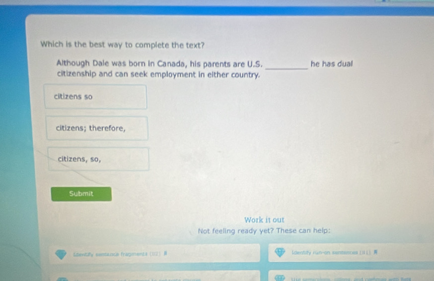 Which is the best way to complete the text?
Although Dale was born in Canada, his parents are U.S. _he has dual
citizenship and can seek employment in either country.
citizens so
citizens; therefore,
citizens, so,
Submit
Work it out
Not feeling ready yet? These can help:
Identify sentance fragments (12) R Identify run-on sentences [NL]