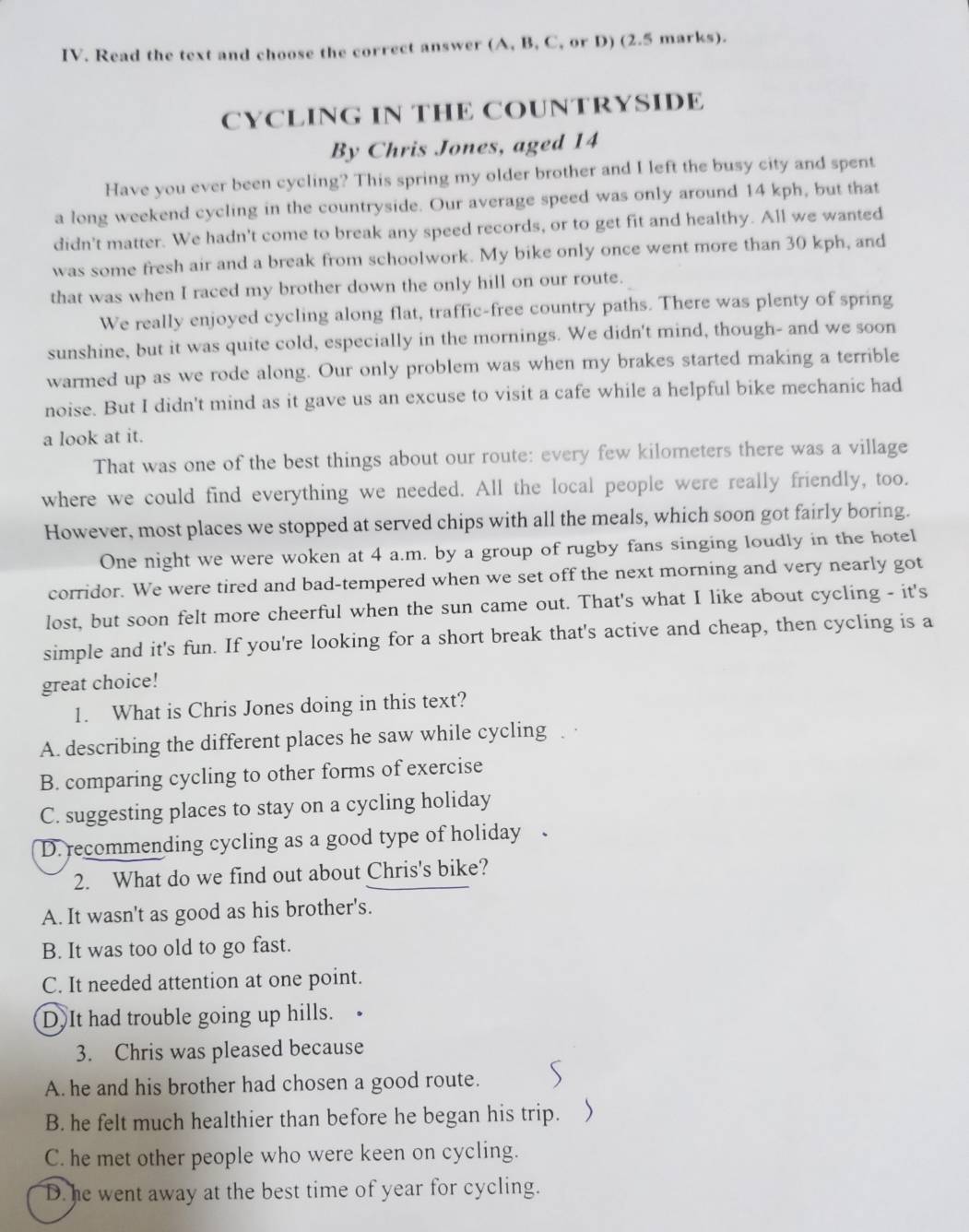 Read the text and choose the correct answer (A, B, C, or D) (2.5 marks).
CYCLING IN THE COUNTRYSIDE
By Chris Jones, aged 14
Have you ever been cycling? This spring my older brother and I left the busy city and spent
a long weekend cycling in the countryside. Our average speed was only around 14 kph, but that
didn't matter. We hadn't come to break any speed records, or to get fit and healthy. All we wanted
was some fresh air and a break from schoolwork. My bike only once went more than 30 kph, and
that was when I raced my brother down the only hill on our route.
We really enjoyed cycling along flat, traffic-free country paths. There was plenty of spring
sunshine, but it was quite cold, especially in the mornings. We didn't mind, though- and we soon
warmed up as we rode along. Our only problem was when my brakes started making a terrible
noise. But I didn't mind as it gave us an excuse to visit a cafe while a helpful bike mechanic had
a look at it.
That was one of the best things about our route: every few kilometers there was a village
where we could find everything we needed. All the local people were really friendly, too.
However, most places we stopped at served chips with all the meals, which soon got fairly boring.
One night we were woken at 4 a.m. by a group of rugby fans singing loudly in the hotel
corridor. We were tired and bad-tempered when we set off the next morning and very nearly got
lost, but soon felt more cheerful when the sun came out. That's what I like about cycling - it's
simple and it's fun. If you're looking for a short break that's active and cheap, then cycling is a
great choice!
1. What is Chris Jones doing in this text?
A. describing the different places he saw while cycling
B. comparing cycling to other forms of exercise
C. suggesting places to stay on a cycling holiday
D. recommending cycling as a good type of holiday .
2. What do we find out about Chris's bike?
A. It wasn't as good as his brother's.
B. It was too old to go fast.
C. It needed attention at one point.
D.It had trouble going up hills.
3. Chris was pleased because
A. he and his brother had chosen a good route.
B. he felt much healthier than before he began his trip.
C. he met other people who were keen on cycling.
D. he went away at the best time of year for cycling.