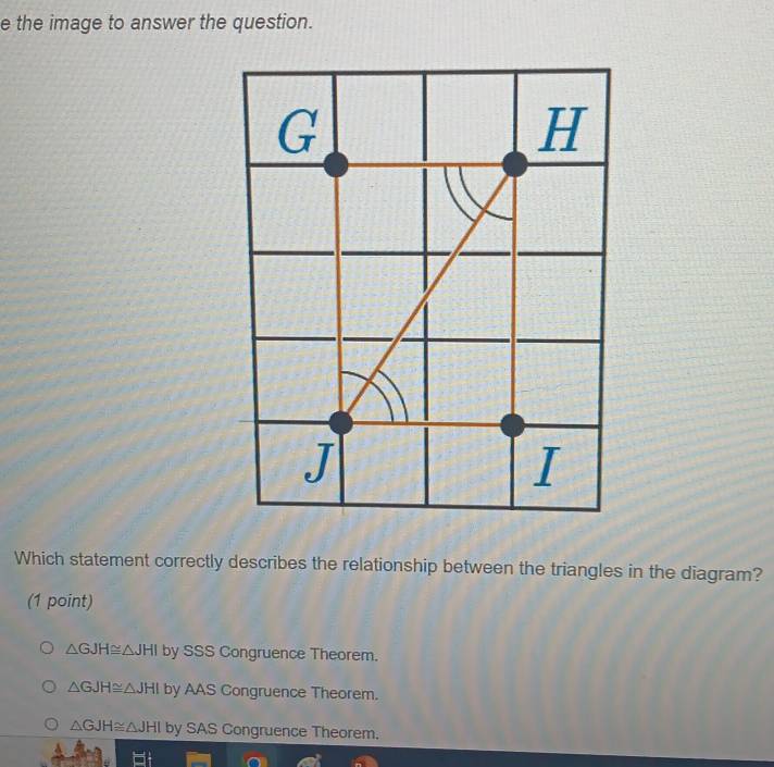 the image to answer the question.
Which statement correctly describes the relationship between the triangles in the diagram?
(1 point)
△ GJH≌ △ JHI by SSS Congruence Theorem.
△ GJH≌ △ JHI by AAS Congruence Theorem.
△ GJH≌ △ JHI by SAS Congruence Theorem.