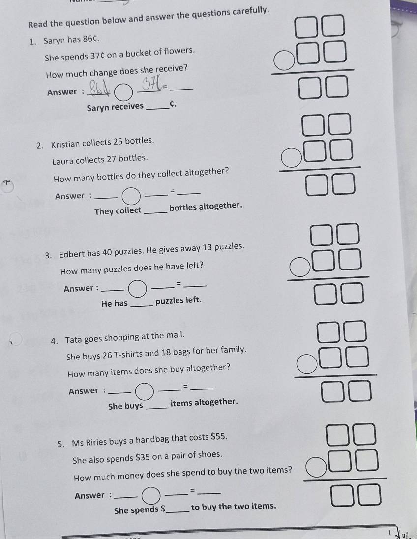 Read the question below and answer the questions carefully. 
1. Saryn has 86¢. 
She spends 37¢ on a bucket of flowers. 
How much change does she receive? 
_ 
_= 
Answer :_ 
Saryn receives _C.
frac beginarrayr □ □ □  hline □ □ endarray 
2. Kristian collects 25 bottles. 
Laura collects 27 bottles. 
How many bottles do they collect altogether? 
_ 
_= 
Answer :_
beginarrayr □ □  C□ □  hline □ □ endarray
They collect _bottles altogether. 
3. Edbert has 40 puzzles. He gives away 13 puzzles. 
How many puzzles does he have left? 
Answer :_ 
_ 
_= 
He has _puzzles left.
frac beginarrayr □ □ □  hline □ □ endarray 
4. Tata goes shopping at the mall. 
She buys 26 T-shirts and 18 bags for her family. 
How many items does she buy altogether? beginarrayr □ □  C□ □  hline □ □ endarray
Answer : 
= 
She buys_ items altogether. 
5. Ms Riries buys a handbag that costs $55. 
How much money does she spend to buy the two items? beginarrayr □ □  * □ □  hline □ □ endarray
She also spends $35 on a pair of shoes. 
Answer : 
= 
She spends $ to buy the two items. 
1