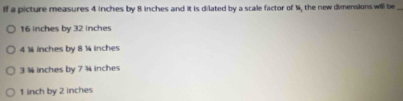 If a picture measures 4 inches by 8 inches and it is dilated by a scale factor of ¼, the new dimensions will be_
16 inches by 32 inches
4 ¼ inches by 8 ¼ inches
3 ¾ inches by 7 ¾ inches
1 inch by 2 inches