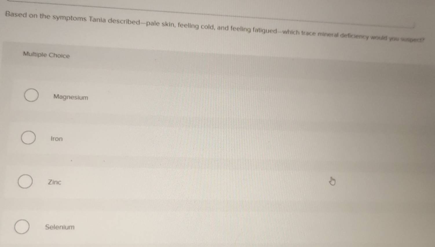 Based on the symptoms Tania described-pale skin, feeling cold, and feeling fatigued-which trace mineral deficiency would you suspect?
Multiple Choice
Magnesium
Iron
Zinc
Selenium