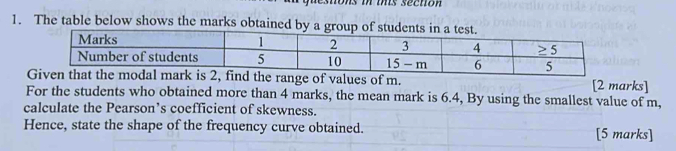 sto s i ts secton 
1. The table below shows the marks obtained by a
range of values of m. [2 marks]
For the students who obtained more than 4 marks, the mean mark is 6.4, By using the smallest value of m,
calculate the Pearson’s coefficient of skewness.
Hence, state the shape of the frequency curve obtained. [5 marks]