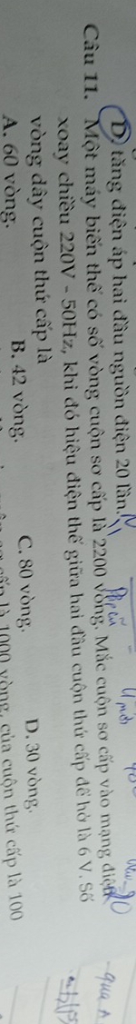 D tăng điện áp hai đầu nguồn điện 20 lần.
Câu 11. 'Một máy biến thế có số vòng cuộn sơ cấp là 2200 vòng. Mắc cuộn sơ cấp vào mạng điện 
xoay chiều 220V - 50Hz, khi đó hiệu điện thế giữa hai đầu cuộn thứ cấp để hở là 6 V. Số
vòng dây cuộn thứ cấp là
A. 60 vòng. B. 42 vòng. C. 80 vòng. D. 30 vòng.
l 000 yòng, của cuộn thứ cấp là 100