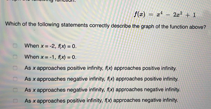 f(x)=x^4-2x^2+1
Which of the following statements correctly describe the graph of the function above?
When x=-2, f(x)=0. 
When x=-1, f(x)=0.
As x approaches positive infinity, f(x) approaches positive infinity.
As x approaches negative infinity, f(x) approaches positive infinity.
As x approaches negative infinity, f(x) approaches negative infinity.
As x approaches positive infinity, f(x) approaches negative infinity.