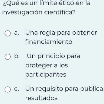 ¿Qué es un límite ético en la
investigación científica?
a. Una regla para obtener
financiamiento
b. Un principio para
proteger a los
participantes
c. Un requisito para publica
resultados