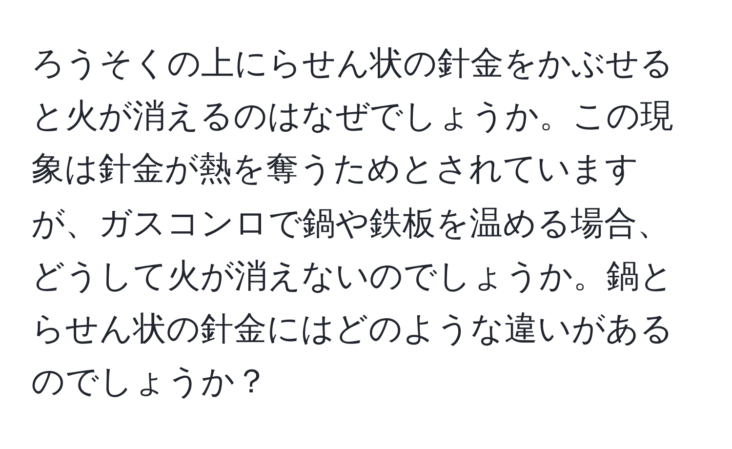 ろうそくの上にらせん状の針金をかぶせると火が消えるのはなぜでしょうか。この現象は針金が熱を奪うためとされていますが、ガスコンロで鍋や鉄板を温める場合、どうして火が消えないのでしょうか。鍋とらせん状の針金にはどのような違いがあるのでしょうか？