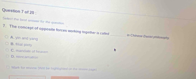 Select the best answer for the question
7. The concept of opposite forces working together is called_ in Chinese Daoist philosophy
A. yin and yang
B. Iilial piety
C. mandate of heaven
D. reincamation
Mark for review (Will be highlightrd on the revew pags)