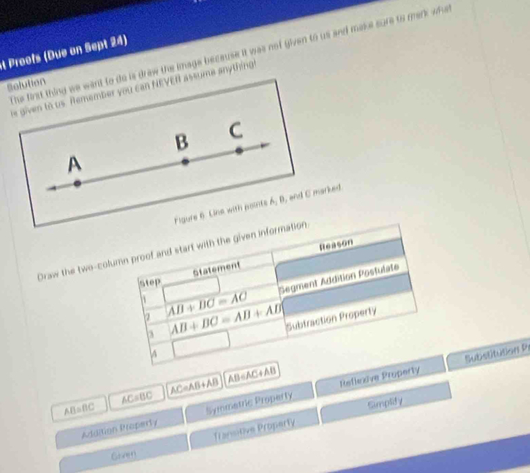Proofs (Due on Sept 24) 
The first thing we want to do is draw the image because it was not given to us and make sure to mark wha 
Rolution 
e given to us. Remember you can NEVER assume anything 
B C 
A 
Figure 6. Line with points 6, 0 , and C marked. 
Draw the two-column proof and start with the given information. 
Statement Reason 
h AB+BC=AC Segment Addition Postulate 
Step 
a AB+BC=AB+AB
Subtraction Property 
3 
□  
Substitution Pi
AB=BC AC=BC AC=AB+AB AB∈ AC+AB Refleive Property 
Addition Property Symmatric Proparty 
Transitive Property Simplify 
Grret