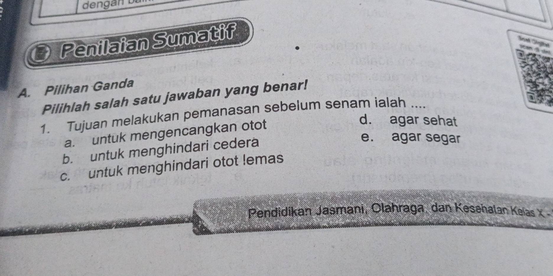 dengán bà
Penilaian Sumatif
Senk Seßfah

A. Pilihan Ganda
Pilihlah salah satu jawaban yang benar!
1. Tujuan melakukan pemanasan sebelum senam ialah ....
a. untuk mengencangkan otot
d. agar sehat
b. untuk menghindari cedera
e. agar segar
c. untuk menghindari otot lemas
Pendidikan Jasmani, Olahraga, dan Kesehalan Kelas X -