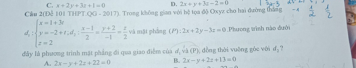 D.
C. x+2y+3z+1=0 2x+y+3z-2=0
Câu 2(Đề 101 THPT. QG-2017) . Trong không gian với hệ tọa độ Oxyz cho hai đường thăng 1
d_1:beginarrayl x=1+3t y=-2+t;d_2: (x-1)/2 = (y+2)/-1 = z/2  và mặt phẳng (P): 2x+2y-3z=0.Phưong trình nào dưới
dây là phương trình mặt phẳng di qua giao điểm của d_1 và (P), đồng thời vuông góc với d_2 ?
A. 2x-y+2z+22=0
B. 2x-y+2z+13=0