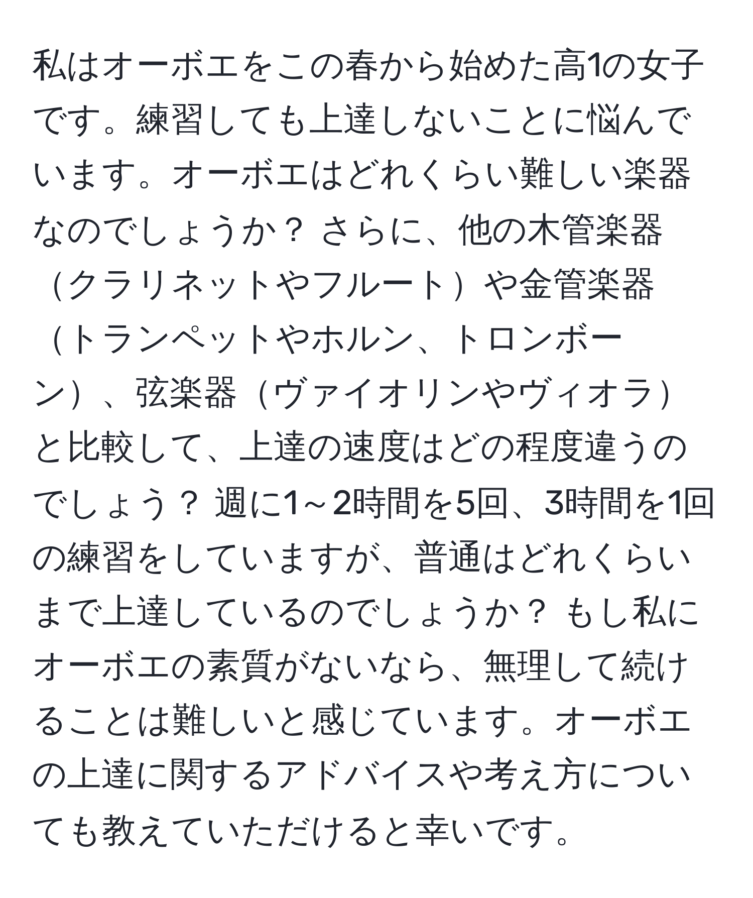 私はオーボエをこの春から始めた高1の女子です。練習しても上達しないことに悩んでいます。オーボエはどれくらい難しい楽器なのでしょうか？ さらに、他の木管楽器クラリネットやフルートや金管楽器トランペットやホルン、トロンボーン、弦楽器ヴァイオリンやヴィオラと比較して、上達の速度はどの程度違うのでしょう？ 週に1～2時間を5回、3時間を1回の練習をしていますが、普通はどれくらいまで上達しているのでしょうか？ もし私にオーボエの素質がないなら、無理して続けることは難しいと感じています。オーボエの上達に関するアドバイスや考え方についても教えていただけると幸いです。