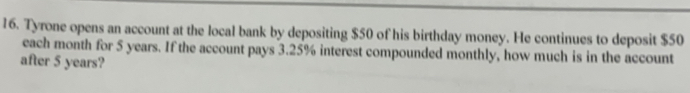 Tyrone opens an account at the local bank by depositing $50 of his birthday money. He continues to deposit $50
each month for 5 years. If the account pays 3.25% interest compounded monthly, how much is in the account 
after 5 years?