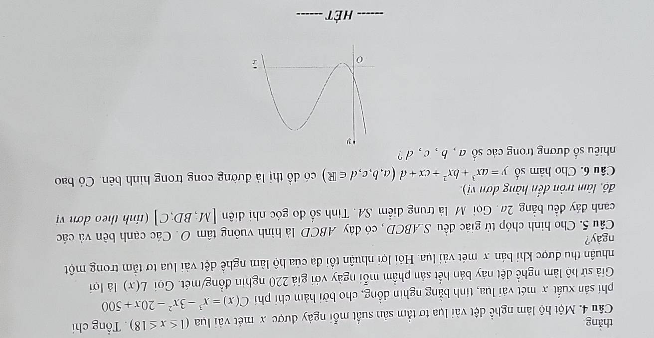 thǎng 
Câu 4. Một hộ làm nghề dệt vài lụa tơ tằm sản suất mỗi ngày được x mét vài lụa (1≤ x≤ 18). Tổng chi 
phí sản xuất x mét vài lụa, tinh bằng nghin dồng, cho bởi hàm chi phí C(x)=x^3-3x^2-20x+500
Giả sử hộ làm nghề dệt này bán hết sản phầm mỗi ngày với giá 220 nghin đồng/mét. Gọi L(x) là lời 
nhuận thu được khi bán x mét vài lụa. Hỏi lợi nhuận tối đa của hộ làm nghề dệt vài lua tơ tảm trong một 
ngày? 
Câu 5. Cho hình chóp tứ giác đều S. ABCD, có đáy ABCD là hình vuông tâm O. Các cạnh bên và các 
canh đáy đều bằng 2#. Gọi M là trung điểm SA. Tính số đo góc nhị diên [M;BD;C] (tnh theo dơn vị 
độ, làm tròn đến hàng đơn vị). 
Câu 6. Cho hàm số y=ax^3+bx^2+cx+d(a,b,c,d∈ R) có dhat o thị là đường cong trong hình bên. Có bao 
nhiêu số dương trong các số a , b , c , d ? 
_Hết_