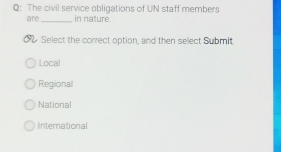 The civil service obligations of UN staff members
are_ in nature.
Select the correct option, and then select Submit.
Local
Regional
National
International