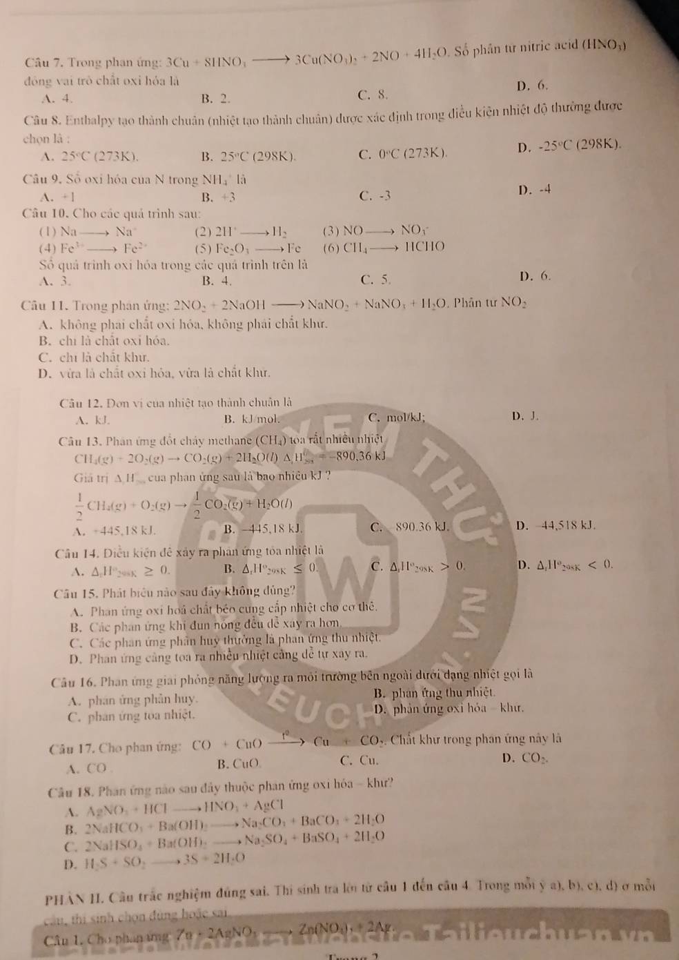 Trong phạn ứng: 3Cu+8HNO_3to 3Cu(NO_3)_2+2NO+4H_2O ố phân từ nitrie acid (HNO_3)
đóng vai trò chất oxi hóa là
A. 4. B. 2. C. 8. D. 6.
Câu 8. Enthalpy tạo thành chuân (nhiệt tạo thành chuân) được xác định trong điều kiện nhiệt độ thường được
chọn là :
A. 25°C(273K). B. 25°C(298K). C. 0°C(273K). D. -25°C(298K).
Câu 9. Số oxi hóa của N trong NH_4^(6
A. +1 B. +3 C. -3 D. -4
Câu 10. Cho các quả trình sau:
(1) Na Na^+) (2) (3) NOto NO_3
( 4) Fe^(3+) Fe^(2+) ( 5 ) Fe_2O_3- to Fc (6) CH_4to HCHO
Số quả trình oxi hóa trong các quá trình trên là
A. 3. B. 4. C. 5. D. 6.
Câu 11. Trong phân ứng: 2NO_2+2NaOHto NaNO_2+NaNO_3+H_2O.  Phân tư NO_2
A. không phai chất oxi hóa, không phái chất khư.
B. chi là chất oxỉ hóa.
C. chỉ là chất khư.
D. vừa là chất oxi hỏa, vừa là chất khử.
Câu 12. Dơn vị của nhiệt tạo thành chuân là
A. kJ. B. kJ/mol. C. mol/kJ; D. J.
Câu 13. Phân ứng đốt chảy methane (CH_4) toa rắt nhiều nhiệt
CH_4(g)+2O_2(g)to CO_2(g)+2H_2O(l)△ _1H_(20)^0=-890.36kJ
Giả trị A H cua phan ứng sau là bao nhiều kJ ?
 1/2 CH_4(g)+O_2(g)to  1/2 CO_2(g)+H_2O(l)
A. ÷445,18 kJ. B. -445,18 kJ. C. 890.36 kJ D. -44,518 kJ.
Câu 14. Diều kiện đê xây ra phản ứng tóa nhiệt là
A. △ _1H° 208K ≥ 0. B. △ _xH° 298K ≤ 0 C. △ ,IP_200K>0. D. △ _111°_208K<0.
Câu 15. Phát biểu nào sau đây không đủng
A. Phan ứng oxi hoá chất béo cung cấp nhiệt cho cơ thê.
B. Các phan ứng khi đun nóng đều dễ xây ra hơn
C. Các phan ứng phân huy thưởng là phan ứng thu nhiệt.
D. Phan ứng cảng toa ra nhiều nhiệt cảng dễ tự xay ra.
Câu 16. Phan ứng giai phỏng năng lượng ra môi trường bên ngoài dưới dạng nhiệt gọi là
A. phân ứng phân huy.  B. phan ứng thu nhiệt
C. phan ứng toa nhiệt.  D. phản ứng oxi hóa- khư.
Câu 17. Cho phan ứng: CO+CuOxrightarrow I^2Cu+CO Chất khư trong phan ứng này là
A. CO. B. CuO C. Cu.
D. CO_2.
Câu 18. Phan ứng nào sau đây thuộc phan ứng oxi hóa -khu
A. AgNO_3+HClto HNO_3+AgCl
B. 2NaHCO_3+Ba(OH)_2to Na_2CO_3+BaCO_3+2H_2O
C. 2NaHSO_4+Ba(OH)_2to Na_2SO_4+BaSO_4+2H_2O
D. H_2S+SO_2to 3S+2H_2O
PHÂN HI. Câu trắc nghiệm đúng sai. Thi sinh tra lới từ cầu 1 đến cầu 4. Trong mỗi (3,a),b),(1,d) 1 σ mỗi
câu, thị sinh chọn đùng hoặc sai
Câu 1. Cho phan ứng Zn· 2AgNO_3to Zn(NO_3)+2Ag·