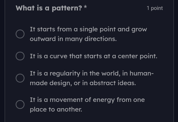 What is a pattern? * 1 point
It starts from a single point and grow
outward in many directions.
It is a curve that starts at a center point.
It is a regularity in the world, in human-
made design, or in abstract ideas.
It is a movement of energy from one
place to another.