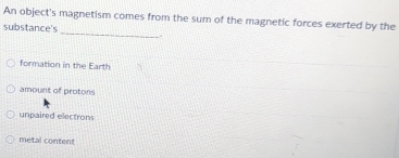 An object's magnetism comes from the sum of the magnetic forces exerted by the
_
substance's
formation in the Earth
amount of protons
unpaired electrons
metal content