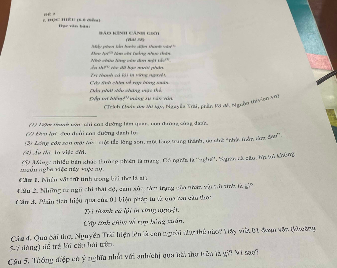 DE 2
1. ĐỌC HIÊU (6.0 diễm)
Đọc văn bản:
Bảo Kính Cảnh giới
(Bài 38)
Máy phen lần bước dặm thanh vân''
Deo 101^((2)) làm chi luống nhọc thân.
Nhớ chủa lông còn đơn một tắcớ,
Âu thi^((4)) tóc đã bạc mười phân.
Trì thanh cả lội in vừng nguyệt,
Cây tĩnh chim về rợp bóng xuân.
Dầu phải dầu chăng mặc thể,
Đắp tai biếng mảng sự vân vân.
(Trích Quốc âm thi tập, Nguyễn Trãi, phần Vô đề, Nguồn thivien.vn)
(1) Dặm thanh vân: chỉ con dường làm quan, con đường công danh.
(2) Đeo lợi: đeo đuổi con đường danh lợi.
(3) Lòng còn son một tắc: một tấc lòng son, một lòng trung thành, do chữ “nhất thốn tâm đan”.
(4) Âu thì: lo việc đời.
(5) Màng: nhiều bản khác thường phiên là mảng. Có nghĩa là “nghe”. Nghĩa cả câu: bịt tai không
muốn nghe việc này việc nọ.
Câu 1. Nhân vật trữ tình trong bài thơ là ai?
Câu 2. Những từ ngữ chỉ thái độ, cảm xúc, tâm trạng của nhân vật trữ tình là gì?
Câu 3. Phân tích hiệu quả của 01 biện pháp tu từ qua hai câu thơ:
Trì thanh cá lội in vừng nguyệt,
Cây tĩnh chim về rợp bóng xuân.
Câu 4. Qua bài thơ, Nguyễn Trãi hiện lên là con người như thế nào? Hãy viết 01 đoạn văn (khoảng
5-7 dòng) để trả lời câu hỏi trên.
Câu 5. Thông điệp có ý nghĩa nhất với anh/chị qua bài thơ trên là gì? Vì sao?