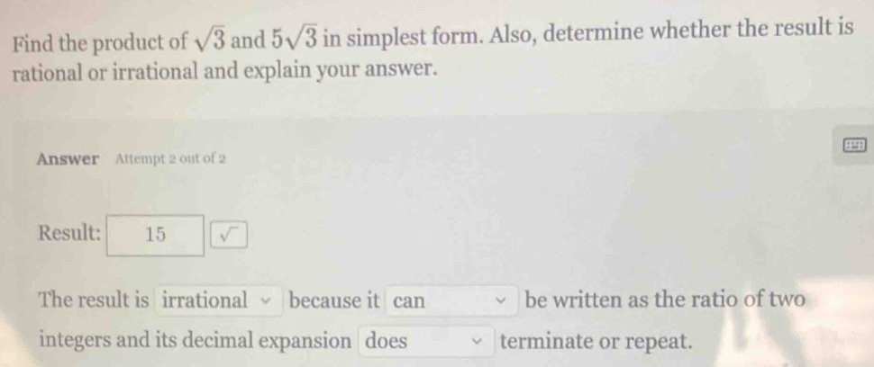 Find the product of sqrt(3) and 5sqrt(3) in simplest form. Also, determine whether the result is 
rational or irrational and explain your answer. 
1991 
Answer Attempt 2 out of 2 
Result: 15 sqrt()
The result is irrational √ because it can be written as the ratio of two 
integers and its decimal expansion does terminate or repeat.