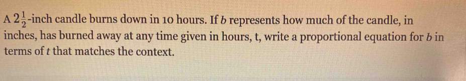 A 2 1/2 -incl n candle burns down in 10 hours. If 6 represents how much of the candle, in
inches, has burned away at any time given in hours, t, write a proportional equation for b in 
terms of t that matches the context.