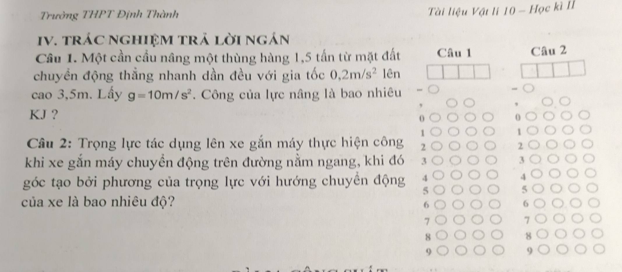 Trường THPT Định Thành
Tài liệu Vật li 10 - Học kì II
IV. tráC ngHIệM trả lời ngán
Câu 1
Cầu 1. Một cần cầu nâng một thùng hàng 1,5 tấn từ mặt đất Câu 2
chuyền động thẳng nhanh dần đều với gia tốc 0,2m/s^2 lên
cao 3,5m. Lấy g=10m/s^2. Công của lực nâng là bao nhiêu
KJ ?
0
1
1
Câu 2: Trọng lực tác dụng lên xe gắn máy thực hiện công 2 2
khi xe gắn máy chuyển động trên đường nằm ngang, khi đó 3 3
góc tạo bởi phương của trọng lực với hướng chuyển động 4
4
5
5
của xe là bao nhiêu độ? 6
6
7
8
8
9