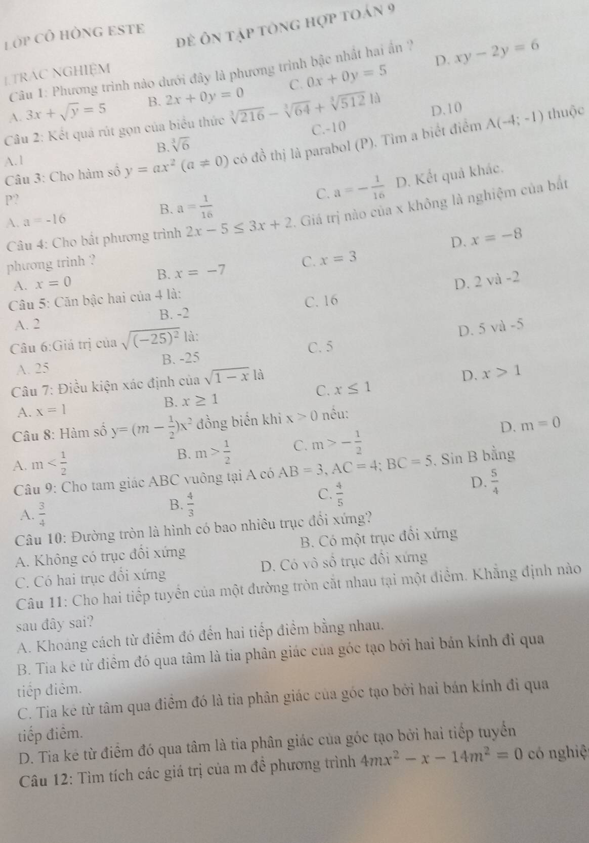 đề ôn tập tông hợp toán 9
Lớp CÔ HÒNG ESTE
D. xy-2y=6
Câu 1: Phương trình nào dưới đây là phương trình bậc nhất hai ấn '
1.TRAC NGHIỆM
A. 3x+sqrt(y)=5 B. 2x+0y=0 C. 0x+0y=5
Câu 2: Kết quả rút gọn của biểu thức sqrt[3](216)-sqrt[3](64)+sqrt[3](512)1d D.10
B. sqrt[3](6) C.-10
Câu 3: Cho hàm số y=ax^2(a!= 0) có đồ thị là parabol (P). Tìm a biết điểm
A(-4;-1) thuộc
A. 1
P?
B. a= 1/16 
C. a=- 1/16  D. Kết quả khác.
Câu 4: Cho bất phương trình 2x-5≤ 3x+2 - Giả trị nào của x không là nghiệm của bắt
A. a=-16
D. x=-8
phương trinh ? C. x=3
A. x=0 B. x=-7
D. 2vi-2
Câu 5: Căn bậc hai của 4 là:
B. -2 C. 16
A. 2
Câu 6:Giá trị của sqrt((-25)^2) là:
D. 5 và -5
A. 25 B. -25 C. 5
Câu 7: Điều kiện xác định của sqrt(1-x) là
D. x>1
C. x≤ 1
A. x=1 B. x≥ 1
D. m=0
Câu 8: Hàm số y=(m- 1/2 )x^2 đồng biến khi x>0 nều:
B. m> 1/2 
C. m>- 1/2 
A. m AB=3,AC=4;BC=5. Sin B bằng
Câu 9: Cho tam giác ABC vuông tại A có
D.  5/4 
A.  3/4 
B.  4/3 
C.  4/5 
Câu 10: Đường tròn là hình có bao nhiêu trục đổi xứng?
A. Không có trục đổi xứng B. Có một trục đối xứng
C. Có hai trục đổi xứng D. Có vô số trục đối xứng
Câu 11: Cho hai tiếp tuyển của một đường tròn cắt nhau tại một điểm. Khẳng định nào
sau đây sai?
A. Khoang cách từ điểm đó đến hai tiếp điểm bằng nhau.
B. Tia kē từ điểm đó qua tâm là tia phân giác của góc tạo bởi hai bán kính đi qua
tiếp điêm.
C. Tia kẻ từ tâm qua điểm đó là tia phân giác của góc tạo bởi hai bán kính đi qua
tiếp điểm.
D. Tia kẻ từ điểm đó qua tâm là tia phân giác của góc tạo bởi hai tiếp tuyển
Câu 12: Tìm tích các giá trị của m đề phương trình 4mx^2-x-14m^2=0 có nghiệ
