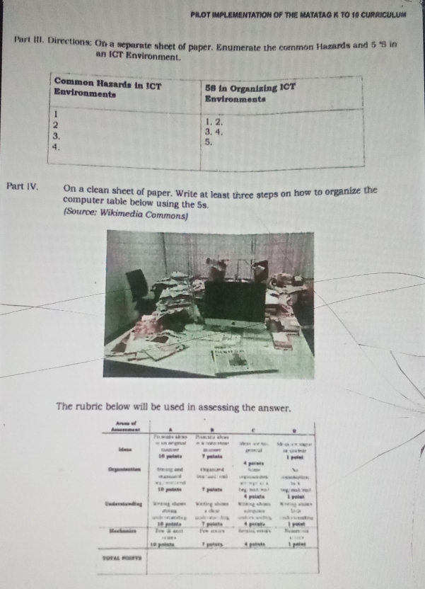 PILOT IMPLEMENTATION OF THE MATATAG K TO 19 CURRICULUM 
Part III. Directions: On a separate sheet of paper. Enumerate the common Hazards and 5 'S in 
an ICT Environment. 
Part IV. On a clean sheet of paper. Write at least three steps on how to organize the 
computer table below using the 5s. 
(Source: Wikimedia Commons) 
The rubric below will be used in assessing the answer.