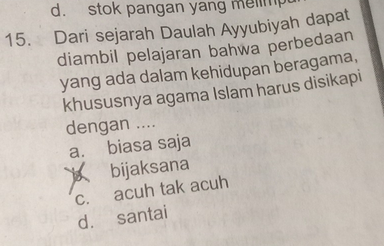 d. stok pangan yang melimp
15. Dari sejarah Daulah Ayyubiyah dapat
diambil pelajaran bahwa perbedaan
yang ada dalam kehidupan beragama,
khususnya agama Islam harus disikapi
dengan ....
a. biasa saja
bijaksana
c. acuh tak acuh
d. santai