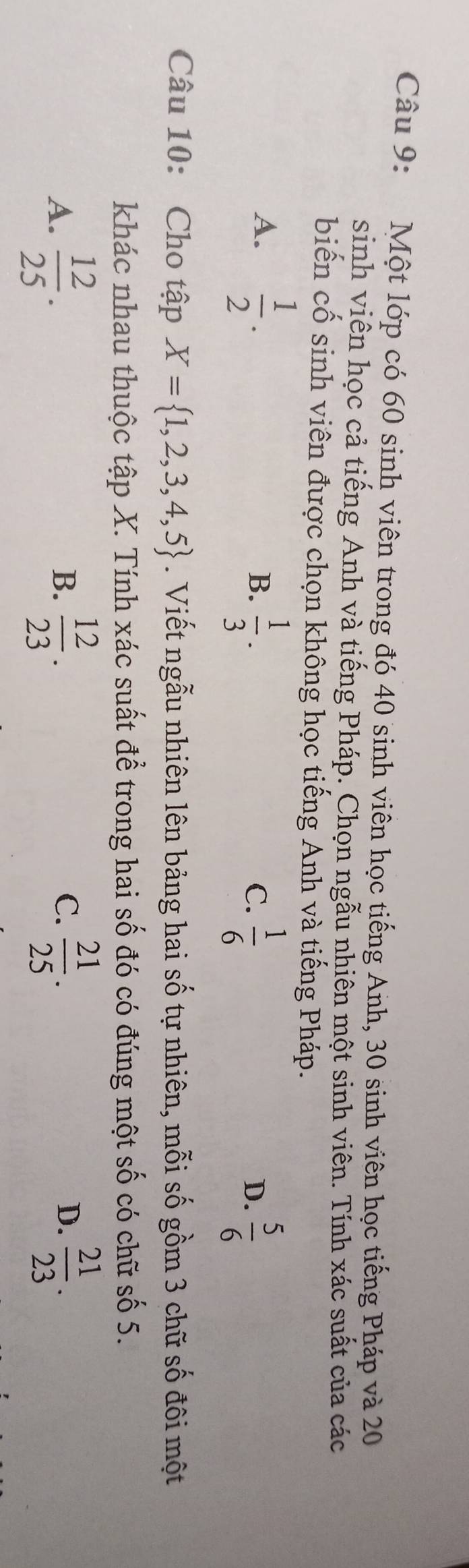 Một lớp có 60 sinh viên trong đó 40 sinh viên học tiếng Anh, 30 sinh viên học tiếng Pháp và 20
sinh viên học cả tiếng Anh và tiếng Pháp. Chọn ngẫu nhiên một sinh viên. Tính xác suất của các
biến cố sinh viên được chọn không học tiếng Anh và tiếng Pháp.
A.  1/2 .
B.  1/3 .  1/6   5/6 
C.
D.
Câu 10: Cho tập X= 1,2,3,4,5. Viết ngẫu nhiên lên bảng hai số tự nhiên, mỗi số gồm 3 chữ số đôi một
khác nhau thuộc tập X. Tính xác suất để trong hai số đó có đúng một số có chữ số 5.
A.  12/25 .  12/23 .  21/25 .  21/23 . 
B.
C.
D.