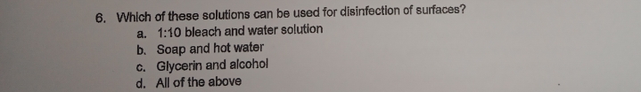 Which of these solutions can be used for disinfection of surfaces?
a. 1:10 bleach and water solution
b. Soap and hot water
c. Glycerin and alcohol
d. All of the above