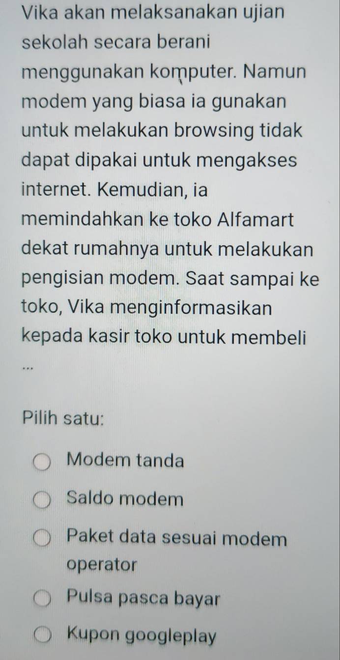 Vika akan melaksanakan ujian
sekolah secara berani
menggunakan komputer. Namun
modem yang biasa ia gunakan
untuk melakukan browsing tidak
dapat dipakai untuk mengakses
internet. Kemudian, ia
memindahkan ke toko Alfamart
dekat rumahnya untuk melakukan
pengisian modem. Saat sampai ke
toko, Vika menginformasikan
kepada kasir toko untuk membeli
..
Pilih satu:
Modem tanda
Saldo modem
Paket data sesuai modem
operator
Pulsa pasca bayar
Kupon googleplay