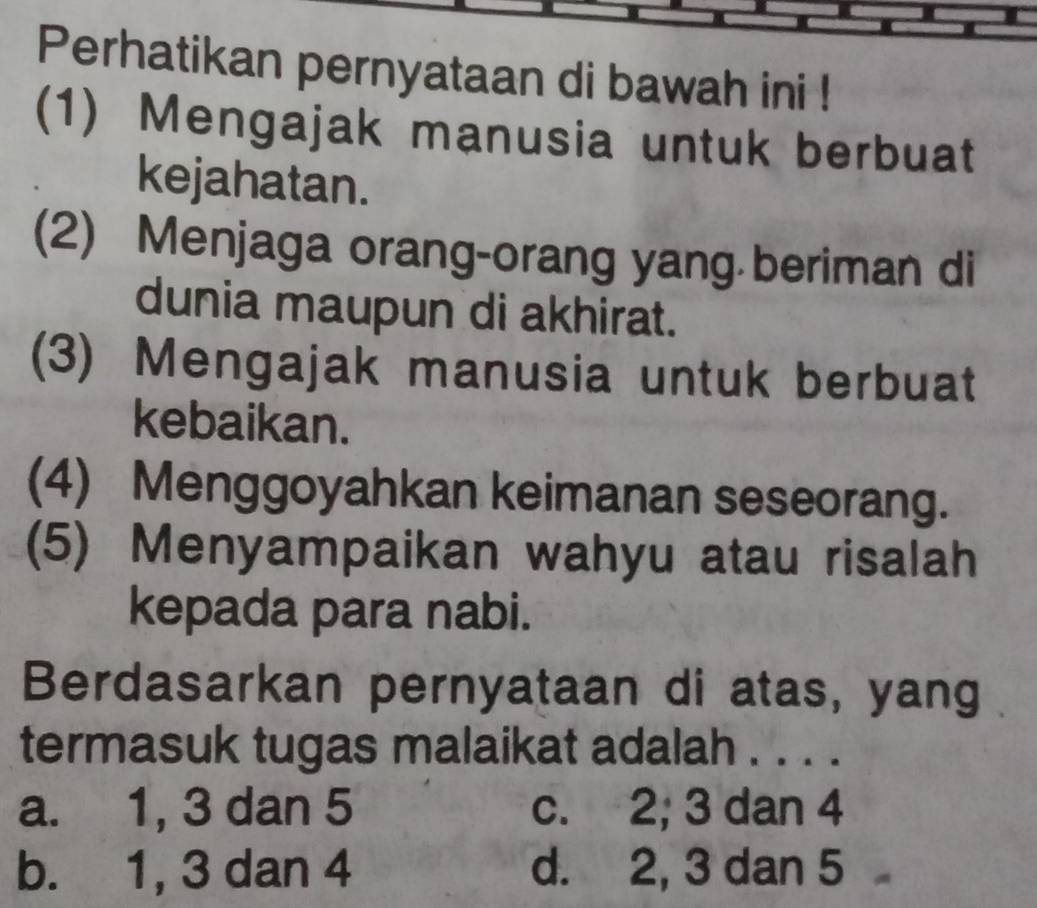 Perhatikan pernyataan di bawah ini !
(1) Mengajak manusia untuk berbuat
kejahatan.
(2) Menjaga orang-orang yang beriman di
dunia maupun di akhirat.
(3) Mengajak manusia untuk berbuat
kebaikan.
(4) Menggoyahkan keimanan seseorang.
(5) Menyampaikan wahyu atau risalah
kepada para nabi.
Berdasarkan pernyataan di atas, yang
termasuk tugas malaikat adalah . . . .
a. 1, 3 dan 5 c. 2; 3 dan 4
b. 1, 3 dan 4 d. 2, 3 dan 5