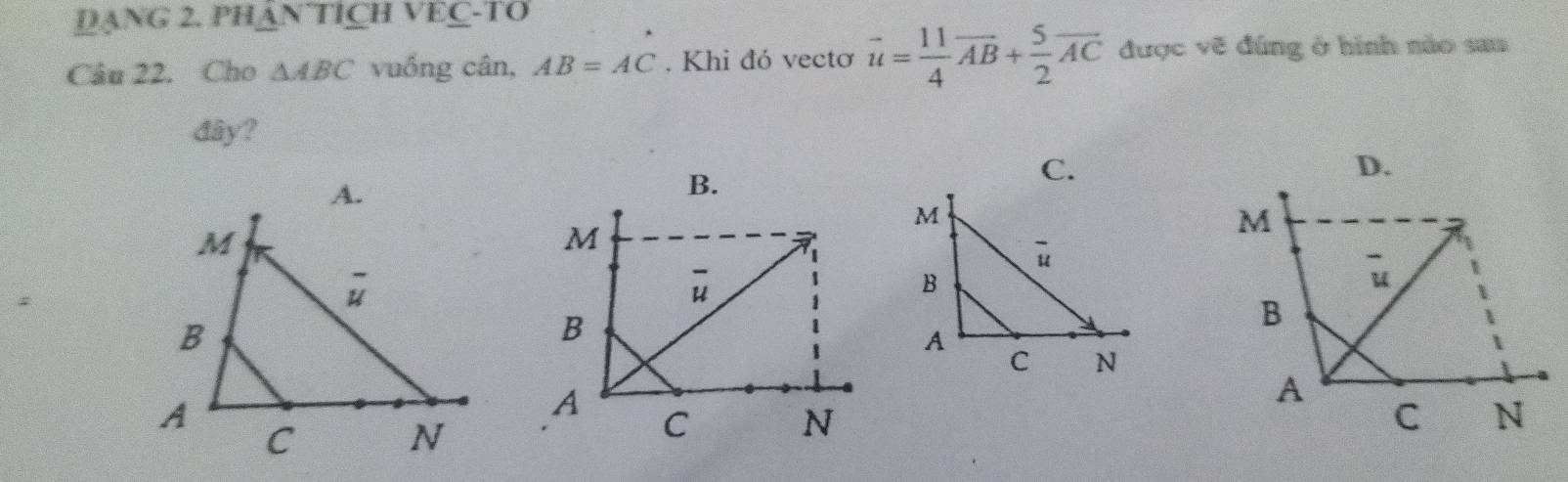 DANG 2. PH△ NTICHVEC-TO
Câu 22. Cho △ ABC vuồng cân, AB=AC. Khi đó vectơ vector u= 11/4 vector AB+ 5/2 vector AC được vẽ đúng ở hình nào sau
đây?
D.
B.
C.
M
u
B
A
C N