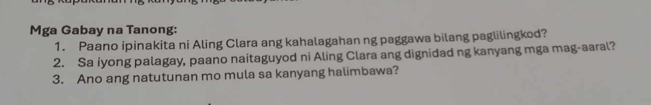 Mga Gabay na Tanong: 
1. Paano ipinakita ni Aling Clara ang kahalagahan ng paggawa bilang paglilingkod? 
2. Sa iyong palagay, paano naitaguyod ni Aling Clara ang dignidad ng kanyang mga mag-aaral? 
3. Ano ang natutunan mo mula sa kanyang halimbawa?