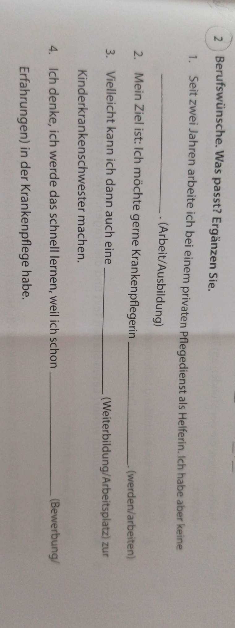 Berufswünsche. Was passt? Ergänzen Sie. 
1. Seit zwei Jahren arbeite ich bei einem privaten Pflegedienst als Helferin. Ich habe aber keine 
_. (Arbeit/Ausbildung) 
2. Mein Ziel ist: Ich möchte gerne Krankenpflegerin_ 
. (werden/arbeiten) 
3. Vielleicht kann ich dann auch eine_ 
(Weiterbildung/Arbeitsplatz) zur 
Kinderkrankenschwester machen. 
4. Ich denke, ich werde das schnell lernen, weil ich schon _(Bewerbung/ 
Erfahrungen) in der Krankenpflege habe.