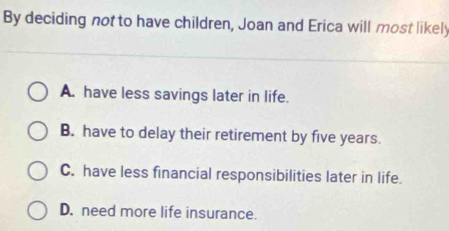 By deciding not to have children, Joan and Erica will most likely
A. have less savings later in life.
B. have to delay their retirement by five years.
C. have less financial responsibilities later in life.
D. need more life insurance.