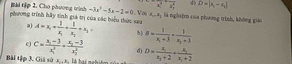 overline (x_1)^(4^(+overline x_2)^4) d) D=|x_1-x_2|
Bài tập 2. Cho phương trình -3x^2-5x-2=0. Với x_1, x_2 là nghiệm của phương trình, không giải
phương trình hãy tính giá trị của các biểu thức sau
a) A=x_1+frac 1x_1+frac 1x_2+x_2
b) B=frac 1x_1+3+frac 1x_2+3
c) C=frac x_1-3(x_1)^2+frac x_2-3(x_2)^2
d) D=frac x_1x_2+2+frac x_2x_1+2
Bài tập 3. Giả sử x_1, x_2 là hai nghiệm c ủ