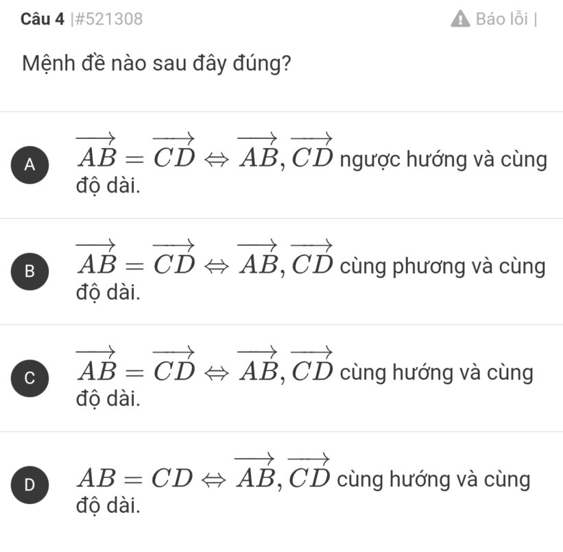 #521308 Báo lỗi |
Mệnh đề nào sau đây đúng?
A vector AB=vector CDLeftrightarrow vector AB, vector CD ngược hướng và cùng
độ dài.
B vector AB=vector CDLeftrightarrow vector AB, vector CD cùng phương và cùng
độ dài.
C vector AB=vector CDLeftrightarrow vector AB, vector CD cùng hướng và cùng
độ dài.
D AB=CDLeftrightarrow vector AB, vector CD cùng hướng và cùng
độ dài.