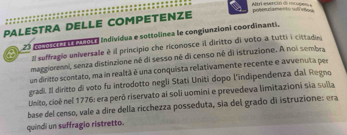 Altri esercizi di recupero e 
potenziamento sull'eBook 
PALESTRA DELLE COMPETENZE 
23 coNoSCERE LE PAROLE Individua e sottolinea le congiunzioni coordinanti. 
Il suffragio universale è il principio che riconosce il diritto di voto a tutti i cittadini 
maggiorenni, senza distinzione né di sesso né di censo né di istruzione. A noi sembra 
un diritto scontato, ma in realtà è una conquista relativamente recente e avvenuta per 
gradi. Il diritto di voto fu introdotto negli Stati Uniti dopo l’indipendenza dal Regno 
Unito, cioè nel 1776: era però riservato ai soli uomini e prevedeva limitazioni sia sulla 
base del censo, vale a dire della ricchezza posseduta, sia del grado di istruzione: era 
quindi un suffragio ristretto.