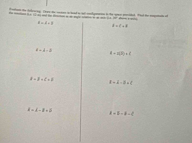 Exslusts the following. Draw the vectors in head to tail configuration in the space provided. Find the maganade of 
the resulions (Lc. 12 m) and the direction as an engle relative to an exis lie 30° shove x -atis)
widehat k=widehat A+widehat D
overline a=overline c+overline B
vector B=widehat A-widehat D
widehat R=2(vector D)+vector C
overline R=overline B+hat C+overline D
vector R=vector A-vector D+vector C
overline R=overline A-overline B+overline D
vector R=vector D-vector B-vector C