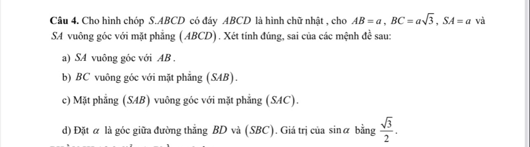 Cho hình chóp S. ABCD có đáy ABCD là hình chữ nhật , cho AB=a, BC=asqrt(3), SA=a và 
SA vuông góc với mặt phẳng ( ABCD). Xét tính đúng, sai của các mệnh đề sau: 
a) SA vuông góc với AB. 
b) BC vuông góc với mặt phẳng (SAB). 
c) Mặt phẳng (SAB) vuông góc với mặt phẳng (SAC). 
d) Đặt α là góc giữa đường thẳng BD và (SBC). Giá trị của sinα bằng  sqrt(3)/2 .