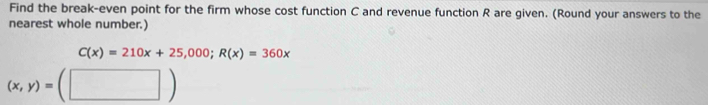 Find the break-even point for the firm whose cost function C and revenue function R are given. (Round your answers to the 
nearest whole number.)
C(x)=210x+25,000; R(x)=360x
(x,y)=(□ )