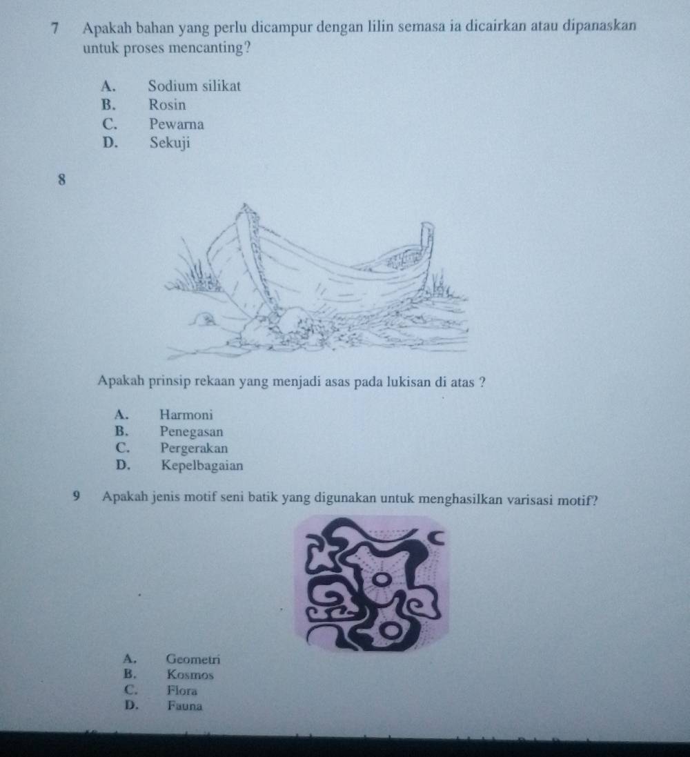 Apakah bahan yang perlu dicampur dengan lilin semasa ia dicairkan atau dipanaskan
untuk proses mencanting?
A. Sodium silikat
B. Rosin
C. Pewarna
D. Sekuji
8
Apakah prinsip rekaan yang menjadi asas pada lukisan di atas ?
A. Harmoni
B. Penegasan
C. Pergerakan
D. Kepelbagaian
9 Apakah jenis motif seni batik yang digunakan untuk menghasilkan varisasi motif?
A. Geometri
B. Kosmos
C. Flora
D. Fauna