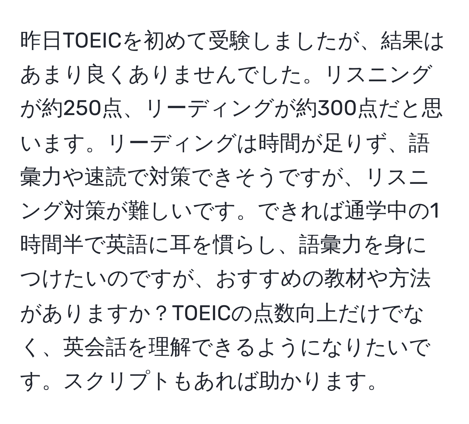 昨日TOEICを初めて受験しましたが、結果はあまり良くありませんでした。リスニングが約250点、リーディングが約300点だと思います。リーディングは時間が足りず、語彙力や速読で対策できそうですが、リスニング対策が難しいです。できれば通学中の1時間半で英語に耳を慣らし、語彙力を身につけたいのですが、おすすめの教材や方法がありますか？TOEICの点数向上だけでなく、英会話を理解できるようになりたいです。スクリプトもあれば助かります。