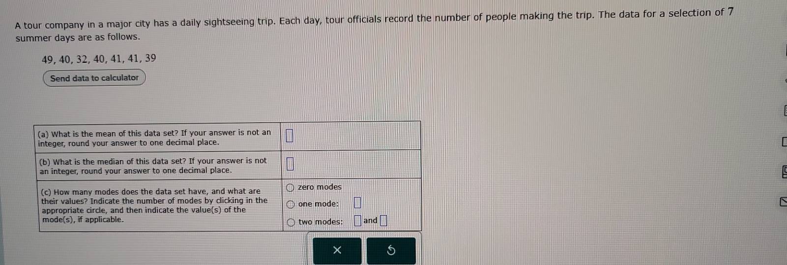 A tour company in a major city has a daily sightseeing trip. Each day, tour officials record the number of people making the trip. The data for a selection of 7
summer days are as follows.
49, 40, 32, 40, 41, 41, 39
Send data to calculator