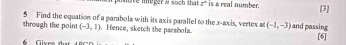 Osive integer n such that z" is a real number. 
[3] 
5 Find the equation of a parabola with its axis parallel to the x-axis, vertex at (-1,-3) and passing 
through the point (-3,1). Hence, sketch the parabola. 
[6] 
G iven th a t B