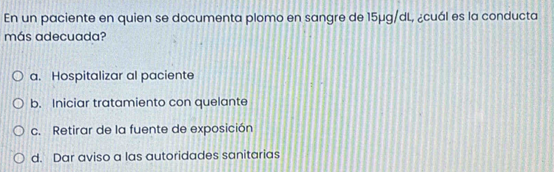 En un paciente en quien se documenta plomo en sangre de 15μg/dL, ¿cuál es la conducta
más adecuada?
a. Hospitalizar al paciente
b. Iniciar tratamiento con quelante
c. Retirar de la fuente de exposición
d. Dar aviso a las autoridades sanitarias