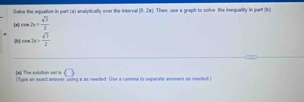 Solve the equation in part (a) analytically over the interval [0,2π ). Then, use a graph to solve the inequality in part (b) 
(a) cos 2x= sqrt(3)/2 
(b) cos 2x> sqrt(3)/2 
(a) The solution set is  □ 
(Type an exact answer, using x as needed Use a comma to separate answers as needed )